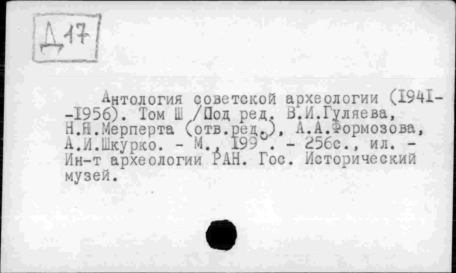 ﻿Антология советской археологии (1941--1956). Том Ш /Под ред. ß.И.Гуляева, Н.Й.Мерперта (отв.ред.), А.А.Формозова, А.И.Шкурко. - М., 199 . - 256с., ил. -Ин-т археологии РАН. Гос. Исторический музей.